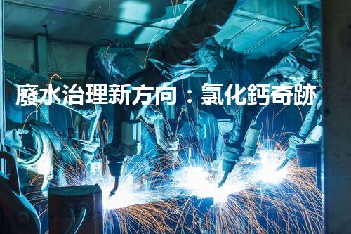 廢水治理新方向：氯化鈣奇跡，解決環(huán)境難題？
